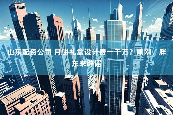 山东配资公司 月饼礼盒设计费一千万？刚刚，胖东来辟谣