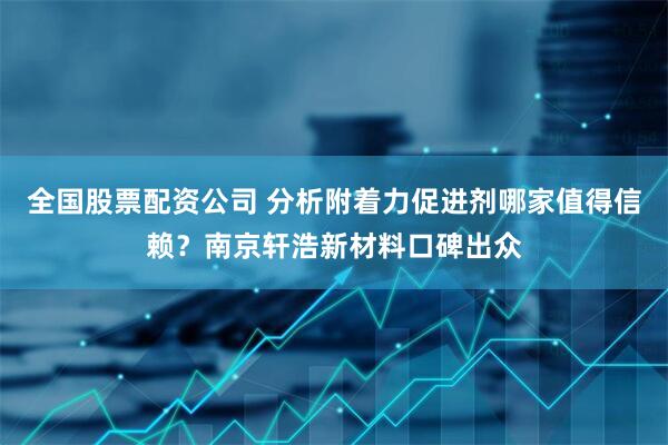 全国股票配资公司 分析附着力促进剂哪家值得信赖？南京轩浩新材料口碑出众