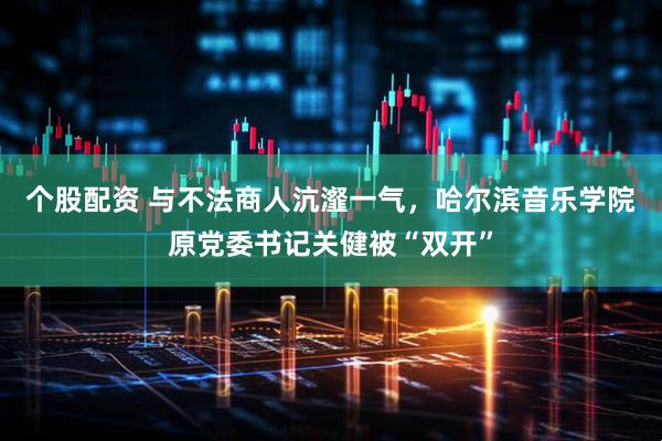 个股配资 与不法商人沆瀣一气，哈尔滨音乐学院原党委书记关健被“双开”